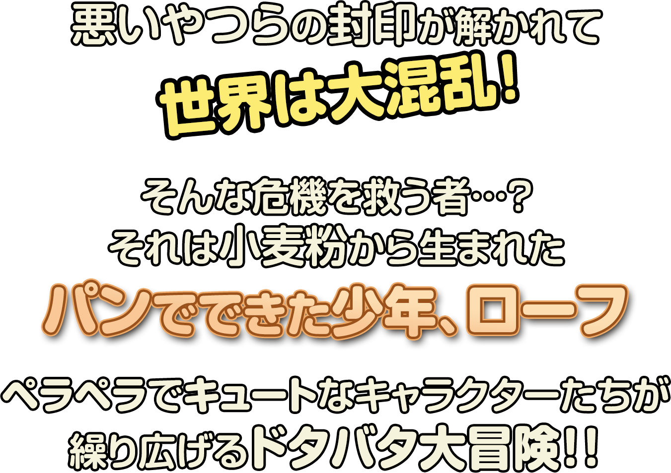 「悪いやつらの封印が解かれて世界は大混乱！そんな危機を救う者…？それは小麦から生まれたパンの少年、ローフ。ペラペラでキュートなキャラクターたちが繰り広げるドタバタ大冒険！！」